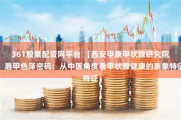 361股票配资网平台 【西安甲康甲状腺研究院】唇甲色泽密码：从中医角度看甲状腺健康的表象特征