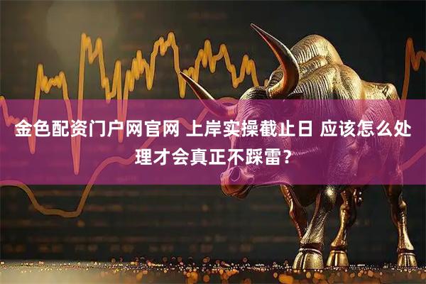 金色配资门户网官网 上岸实操截止日 应该怎么处理才会真正不踩雷？