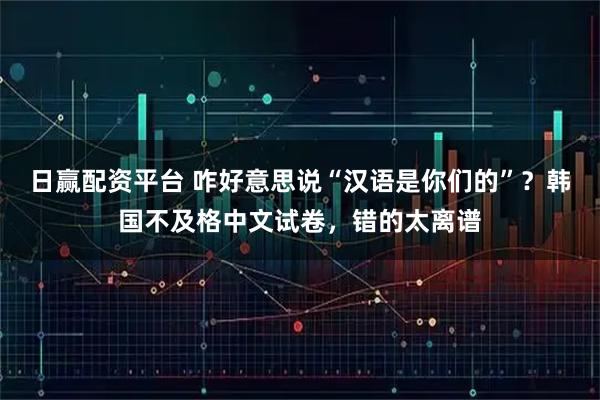 日赢配资平台 咋好意思说“汉语是你们的”？韩国不及格中文试卷，错的太离谱