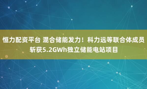 恒力配资平台 混合储能发力！科力远等联合体成员斩获5.2GWh独立储能电站项目