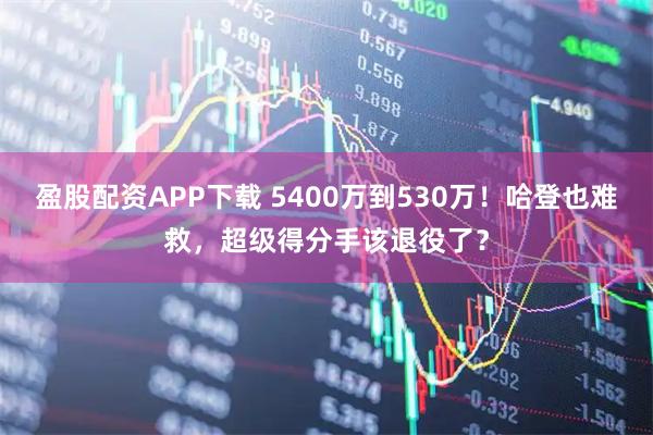 盈股配资APP下载 5400万到530万!哈登也难救,超级得分手该退役了?