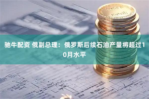 驰牛配资 俄副总理：俄罗斯后续石油产量将超过10月水平