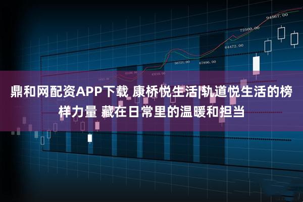 鼎和网配资APP下载 康桥悦生活|轨道悦生活的榜样力量 藏在日常里的温暖和担当