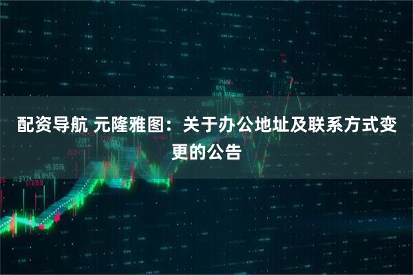 配资导航 元隆雅图：关于办公地址及联系方式变更的公告