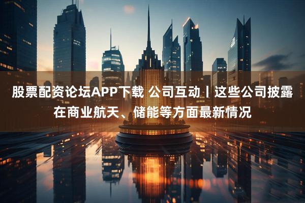 股票配资论坛APP下载 公司互动丨这些公司披露在商业航天、储能等方面最新情况