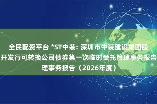 全民配资平台 *ST中装: 深圳市中装建设集团股份有限公司公开发行可转换公司债券第一次临时受托管理事务报告（2026年度）