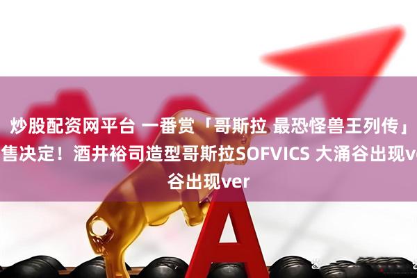 炒股配资网平台 一番赏「哥斯拉 最恐怪兽王列传」发售决定!酒井裕司造型哥斯拉SOFVICS 大涌谷出现ver