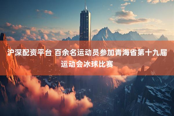 沪深配资平台 百余名运动员参加青海省第十九届运动会冰球比赛