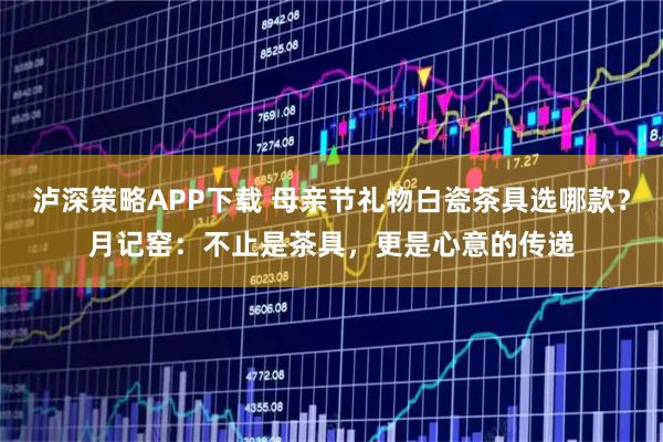 泸深策略APP下载 母亲节礼物白瓷茶具选哪款？月记窑：不止是茶具，更是心意的传递