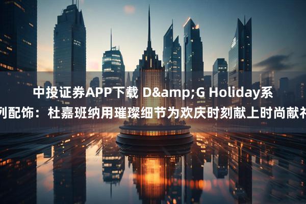 中投证券APP下载 D&G Holiday系列配饰:杜嘉班纳用璀璨细节为欢庆时刻献上时尚献礼
