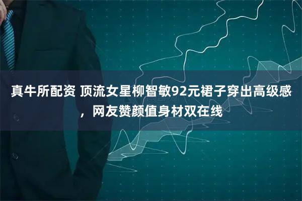 真牛所配资 顶流女星柳智敏92元裙子穿出高级感,网友赞颜值身材双在线