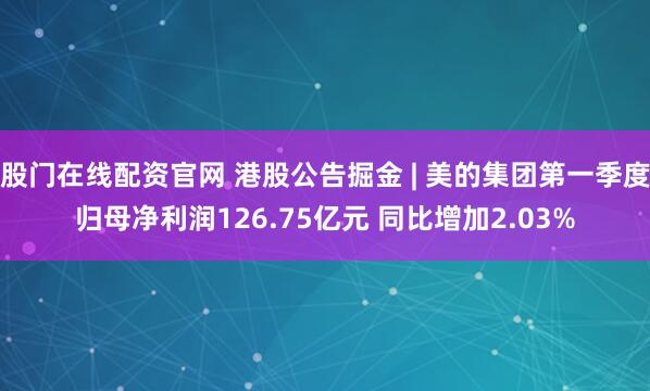 股门在线配资官网 港股公告掘金 | 美的集团第一季度归母净利润126.75亿元 同比增加2.03%