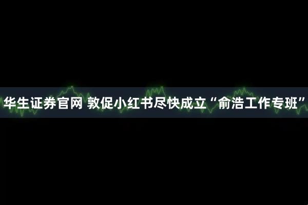 华生证券官网 敦促小红书尽快成立“俞浩工作专班”