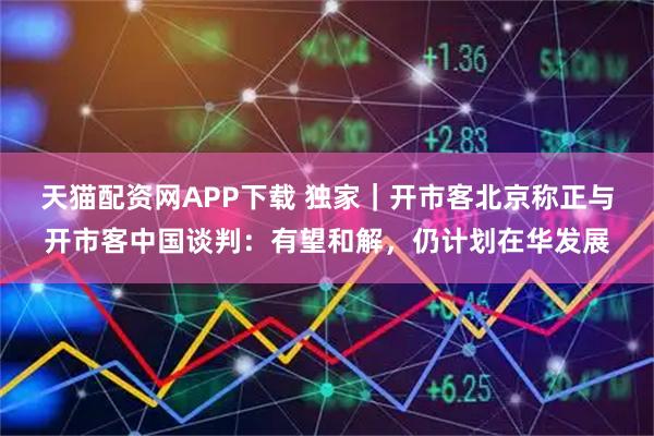 天猫配资网APP下载 独家｜开市客北京称正与开市客中国谈判：有望和解，仍计划在华发展