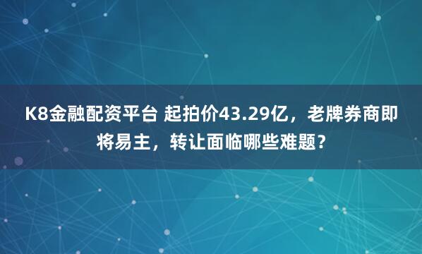 K8金融配资平台 起拍价43.29亿，老牌券商即将易主，转让面临哪些难题？