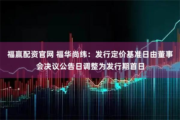 福赢配资官网 福华尚纬：发行定价基准日由董事会决议公告日调整为发行期首日